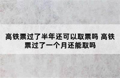 高铁票过了半年还可以取票吗 高铁票过了一个月还能取吗